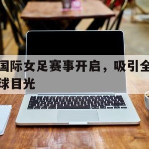 C7娱乐中国-国际女足赛事开启，吸引全球目光