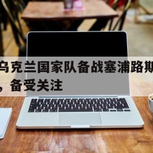 C7娱乐中国-乌克兰国家队备战塞浦路斯，备受关注的简单介绍