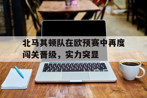 包含北马其顿队在欧预赛中再度闯关晋级，实力突显的词条