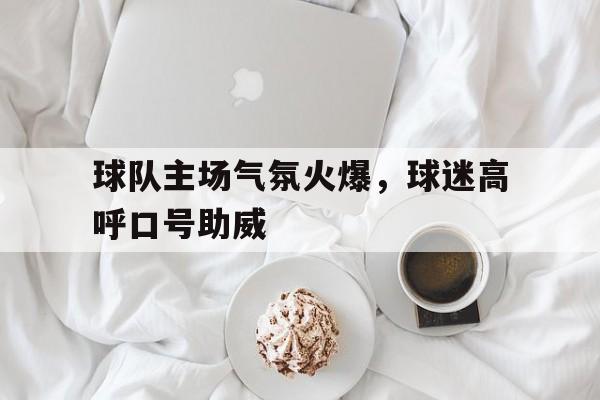 球队主场气氛火爆,球迷高呼口号助威是什么 球队主场气氛火爆,球迷高呼口号助威是什么