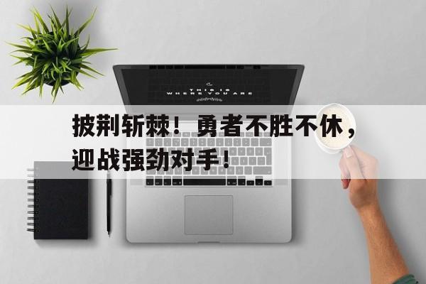 包含披荆斩棘!勇者不胜不休,迎战强劲对手!的词条 包含披荆斩棘!勇者不胜不休,迎战强劲对手!的词条